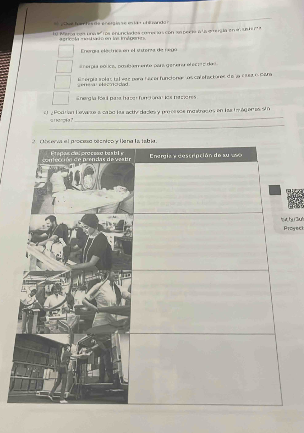 ) ¿Que fuentes de energía se están utilizando?
_
b Marca con una ' los enunciados correctos con respecto a la energía en el sistema
agrícola mostrado en las imágenes.
Energía eléctrica en el sistema de riego
Energía eólica, posiblemente para generar electricidad.
Energía solar, tal vez para hacer funcionar los calefactores de la casa o para
generar electricidad.
Energía fósil para hacer funcionar los tractores.
_
) ¿Podrían llevarse a cabo las actividades y procesos mostrados en las imágenes sin
_
energía?
. ly/ 3uk
royect
