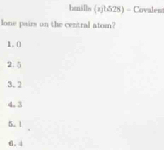 hmills (zjb528) - Covalent
lone pairs on the central atom?
1.0
2.5
3.2
4.3
5.1
6.4