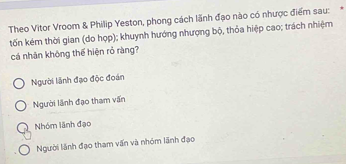 Theo Vitor Vroom & Philip Yeston, phong cách lãnh đạo nào có nhược điểm sau:*
tốn kém thời gian (do họp); khuynh hướng nhượng bộ, thỏa hiệp cao; trách nhiệm
cá nhân không thể hiện rỏ ràng?
Người lãnh đạo độc đoán
Người lãnh đạo tham vấn
Nhóm lãnh đạo
Người lãnh đạo tham vấn và nhóm lãnh đạo