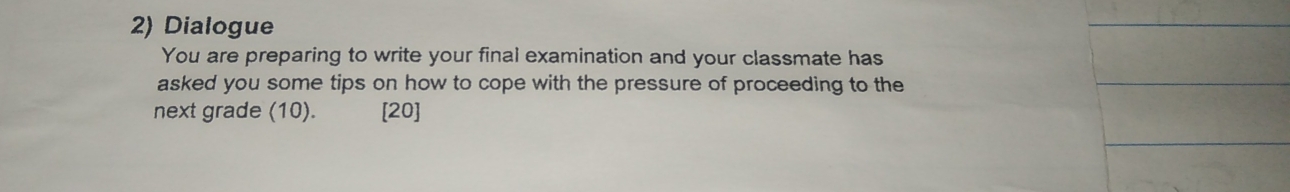 Dialogue 
You are preparing to write your final examination and your classmate has 
asked you some tips on how to cope with the pressure of proceeding to the 
next grade (10). [20]