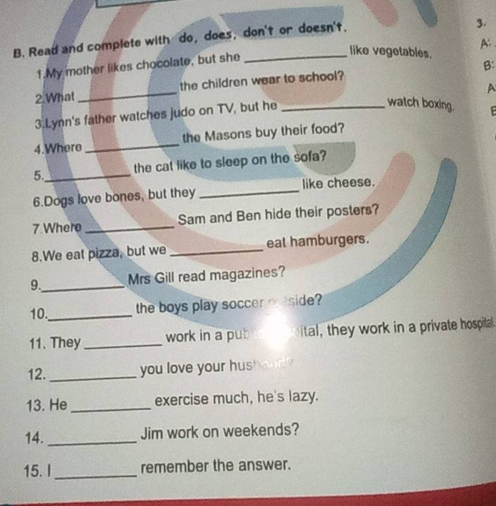 Read and complete with do, does, don't or doesn't. 
3. 
A: 
1.My mother likes chocolate, but she 
like vegetables. 
B: 
2.What _the children wear to school? 
watch boxing. 
3.Lynn's father watches judo on TV, but he _A 
4.Where _the Masons buy their food? 
5._ the cat like to sleep on the sofa? 
_ 
like cheese. 
6.Dogs love bones, but they 
7.Where _Sam and Ben hide their posters? 
8.We eat pizza, but we _eat hamburgers. 
9._ Mrs Gill read magazines? 
10._ 
the boys play soccer meside? 
11. They _work in a pub ital, they work in a private hospita 
12. _you love your hus 
13. He _exercise much, he's lazy. 
14. _Jim work on weekends? 
15. I_ remember the answer.