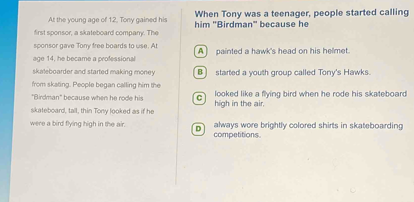 When Tony was a teenager, people started calling
At the young age of 12, Tony gained his him 'Birdman'' because he
first sponsor, a skateboard company. The
sponsor gave Tony free boards to use. At A painted a hawk's head on his helmet.
age 14, he became a professional
skateboarder and started making money B) started a youth group called Tony's Hawks.
from skating. People began calling him the
"Birdman" because when he rode his C looked like a flying bird when he rode his skateboard
high in the air.
skateboard, tall, thin Tony looked as if he
were a bird flying high in the air. always wore brightly colored shirts in skateboarding
D
competitions.