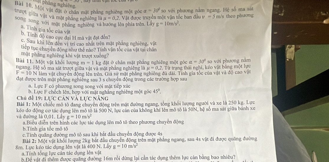 Tậ phẳng nghiêng.
Bài 10. Một vật đặt ở chân mặt phẳng nghiêng một góc alpha =30° so với phương nằm ngang. Hệ số ma sát
trượt giữa vật và mặt phẳng nghiêng mu =0,2. Vật được truyền một vận tốc ban đầu v=5n n/s theo phương
song song với mặt phẳng nghiêng và hướng lên phía trên, Lấy g=10m/s^2.
a.  Tính gia tốc của vật
b. Tính độ cao cực đại H mà vật đạt đến?
c. Sau khi lên đến vị trí cao nhất trên mặt phẳng nghiêng, vật
tiếp tục chuyên động như thể nào? Tính vận tốc của vật tại chân
mặt phẳng nghiêng khi vật trượt xuống?
Bài 11. Một vật khối lượng m=1kg đặt ở chân mặt phẳng nghiêng một góc alpha =30° so với phương nằm
ngang. Hệ số ma sát trượt giữa vật và mặt phẳng nghiêng là mu =0,2. Từ trạng thái nghi, kéo vật bằng một lực
F=10N làm vật chuyển động lên trên. Giả sử mặt phẳng nghiêng dủ dài. Tính gia tốc của vật và độ cao vật
đạt được trên mặt phẳng nghiễng sau 3 s chuyển động trong các trường hợp sau
a. Lực F có phương song song với mặt tiếp xúc
b. Lực F chếch lên, hợp với mặt nghẳng nghiêng một góc 45^0.
Chủ đề 19: LU'C Cản Và lực nâng
Bài 1: Một chiếc mô tô đang chuyển động trên mặt đường ngang, tổng khối lượng người và xe là 250 kg. Lực
kéo do động cơ tác dụng lên mô tố là 500 N, lực cản của không khí lên mô tô là 50N, hệ số ma sát giữa bánh xe
và đường là 0,01. Lầy g=10m/s^2
a.Biểu diễn trên hỉnh các lực tác dụng lên mô tô theo phương chuyển động
b.Tính gia tốc mô tô
c.Tính quãng đường mô tô sau khi bắt đầu chuyển động được 4s
Bài 2: Một vật khối lượng 2kg bắt đầu chuyển động trên mặt phẳng ngang, sau 4s vật đi được quãng đường
8m. Lực kéo tác dụng lên vật là 400 N. Lấy g=10m/s^2
a.Tính tổng lực cản tác dụng lên vật
b Để vật đi thêm được quãng đường 16m rồi dừng lại cần tác dụng thêm lực cản bằng bao nhiêu?