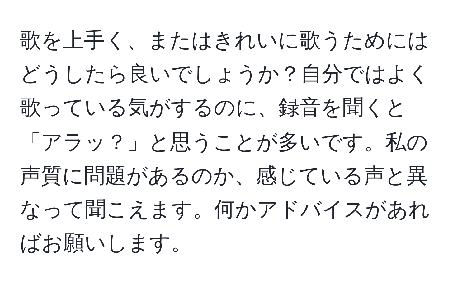 歌を上手く、またはきれいに歌うためにはどうしたら良いでしょうか？自分ではよく歌っている気がするのに、録音を聞くと「アラッ？」と思うことが多いです。私の声質に問題があるのか、感じている声と異なって聞こえます。何かアドバイスがあればお願いします。