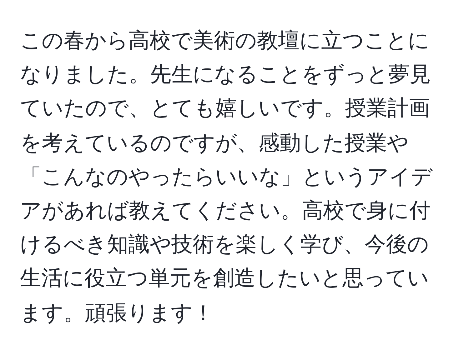 この春から高校で美術の教壇に立つことになりました。先生になることをずっと夢見ていたので、とても嬉しいです。授業計画を考えているのですが、感動した授業や「こんなのやったらいいな」というアイデアがあれば教えてください。高校で身に付けるべき知識や技術を楽しく学び、今後の生活に役立つ単元を創造したいと思っています。頑張ります！