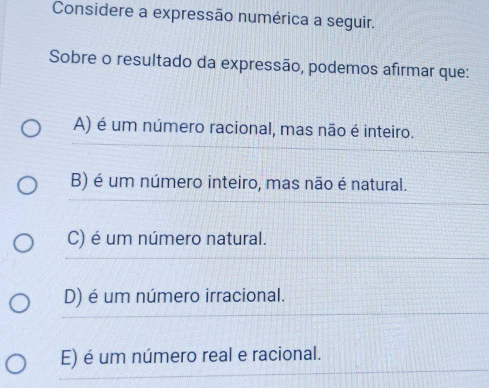 Considere a expressão numérica a seguir.
Sobre o resultado da expressão, podemos afirmar que:
_
A) é um número racional, mas não é inteiro.
_
_
B) é um número inteiro, mas não é natural.
C) é um número natural.
_
D) é um número irracional.
_
_
_
E) é um número real e racional.
_