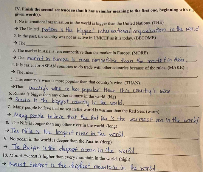 Finish the second sentence so that it has a similar meaning to the first one, beginning with the 
given word(s). 
1. No international organisation in the world is bigger than the United Nations. (THE) 
The United 
_ 
2. In the past, the country was not as active in UNICEF as it is today. (BECOME) 
The 
_. 
3. The market in Asia is less competitive than the market in Europe. (MORE) 
_ 
The 
. 
4. It is easier for ASEAN countries to do trade with other countries because of the rules. (MAKE) 
_ 
The rules 
. 
5. This country’s wine is more popular than that country’s wine. (THAN) 
_ 
That 
. 
_ 
6. Russia is bigger than any other country in the world. (big) 
. 
_ 
7. Many people believe that no sea in the world is warmer than the Red Sea. (warm) 
8. The Nile is longer than any other river in the world. (long) 
_ 
9. No ocean in the world is deeper than the Pacific. (deep) 
_ 
) 
. 
10. Mount Everest is higher than every mountain in the world. (high) 
_