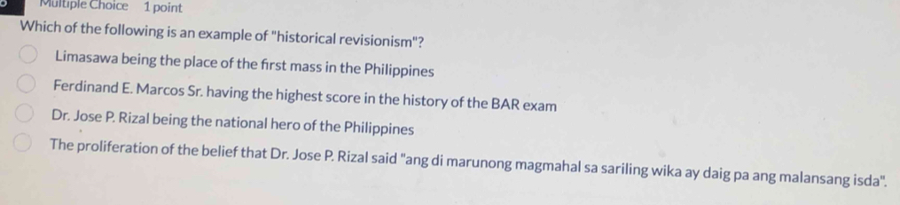 Which of the following is an example of "historical revisionism"?
Limasawa being the place of the frst mass in the Philippines
Ferdinand E. Marcos Sr. having the highest score in the history of the BAR exam
Dr. Jose P. Rizal being the national hero of the Philippines
The proliferation of the belief that Dr. Jose P. Rizal said "ang di marunong magmahal sa sariling wika ay daig pa ang malansang isda".