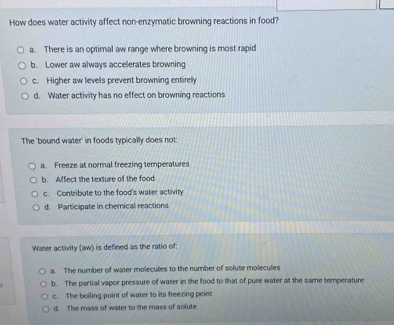 How does water activity affect non-enzymatic browning reactions in food?
a. There is an optimal aw range where browning is most rapi
b. Lower aw always accelerates browning
c. Higher aw levels prevent browning entirely
d. Water activity has no effect on browning reactions
The 'bound water' in foods typically does not:
a. Freeze at normal freezing temperatures
b. Affect the texture of the food
c. Contribute to the food's water activity
d. Participate in chemical reactions
Water activity (aw) is defined as the ratio of:
a. The number of water molecules to the number of solute molecules
b. The partial vapor pressure of water in the food to that of pure water at the same temperature
c. The boiling point of water to its freezing point
d. The mass of water to the mass of solute