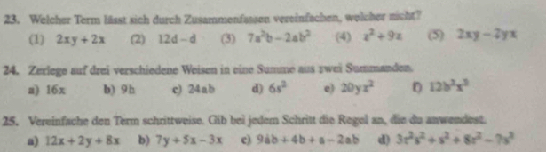 Welcher Term lässt sich durch Zusammenfassen vereinfachen, welcher nicht? 
(1) 2xy+2x (2) 12d-d (3) 7a^2b-2ab^2 (4) z^2+9z (5) 2xy-2yx
24. Zerlege auf drei verschiedene Weisen in eine Summe aus zwei Summanden. 
a) 16x b) 9h c) 24 ab d) 6s^2 e) 20yx^2 D 12b^2x^3
25. Vereinfache den Term schrittweise. Gib bei jedem Schritt die Regel an, die du anwendest. 
a) 12x+2y+8x b) 7y+5x-3x c) 9ab+4b+a-2ab d) 3z^2s^2+s^2+8z^2-7s^2