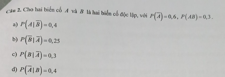 Cầu 2. Cho hai biến cố A và B là hai biến cố độc lập, với P(overline A)=0,6, P(AB)=0,3.
a) P(A|overline B)=0,4
b) P(overline B|overline A)=0,25
c) P(B|overline A)=0,3
d) P(overline A|B)=0,4