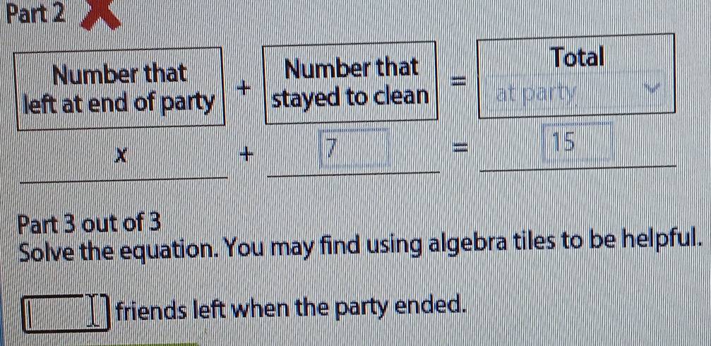 Total 
Number that 
left at end of party + |beginarrayr Numberthat stayedtocleanendarray |= at party
□ x+□ =□ 15 _ frac □  
Part 3 out of 3 
Solve the equation. You may find using algebra tiles to be helpful.
□ f friends left when the party ended.