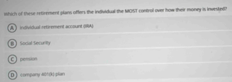 Which of these retirement plans offers the individual the MOST control over how their money is invested?
A individual retirement account (IRA)
B Social Security
C pension
Dcompany 401 (k) plan