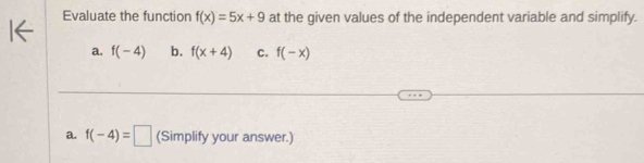 Evaluate the function f(x)=5x+9 at the given values of the independent variable and simplify. 
a. f(-4) b. f(x+4) C. f(-x)
a. f(-4)=□ (Simplify your answer.)