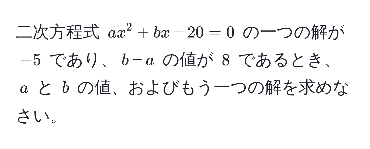 二次方程式 $ax^2 + bx - 20 = 0$ の一つの解が $-5$ であり、$b - a$ の値が $8$ であるとき、$a$ と $b$ の値、およびもう一つの解を求めなさい。