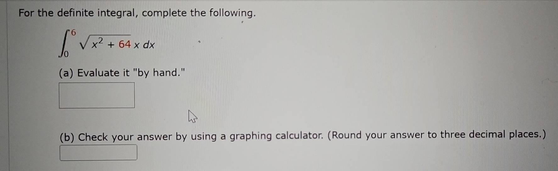 For the definite integral, complete the following.
∈t _0^(6sqrt(x^2)+64)xdx
(a) Evaluate it "by hand." 
(b) Check your answer by using a graphing calculator. (Round your answer to three decimal places.)