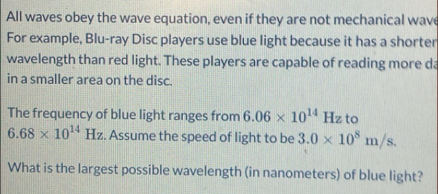 All waves obey the wave equation, even if they are not mechanical wave 
For example, Blu-ray Disc players use blue light because it has a shorter 
wavelength than red light. These players are capable of reading more da 
in a smaller area on the disc. 
The frequency of blue light ranges from 6.06* 10^(14)Hz to
6.68* 10^(14)Hz. Assume the speed of light to be 3.0* 10^8m/s. 
What is the largest possible wavelength (in nanometers) of blue light?