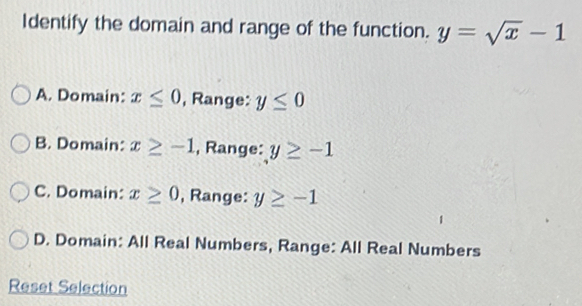 Identify the domain and range of the function. y=sqrt(x)-1
A. Domain: x≤ 0 , Range: y≤ 0
B. Domain: x≥ -1 , Range: y≥ -1
C. Domain: x≥ 0 , Range: y≥ -1
D. Domain: All Real Numbers, Range: All Real Numbers
Reset Selection