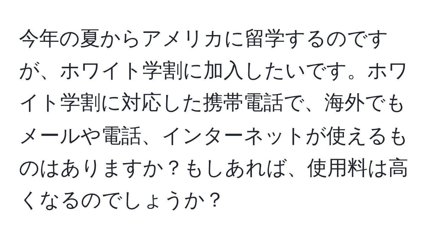 今年の夏からアメリカに留学するのですが、ホワイト学割に加入したいです。ホワイト学割に対応した携帯電話で、海外でもメールや電話、インターネットが使えるものはありますか？もしあれば、使用料は高くなるのでしょうか？