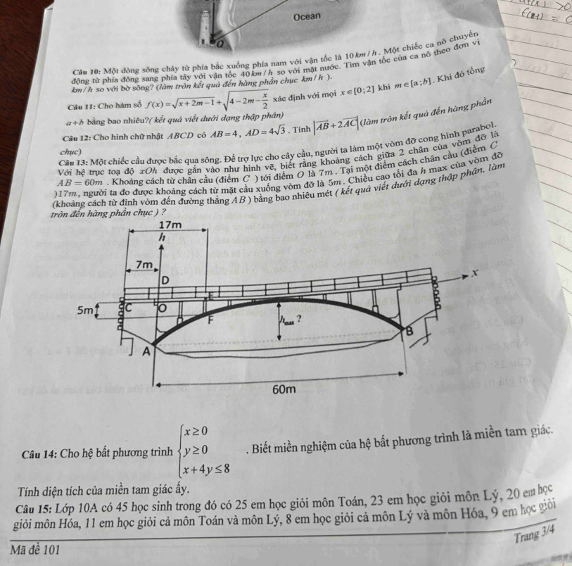Ocean
a
Câu 10: Một đòng sông chây từ phía bắc xuống phía nam với vận tốc là 10km /h. Một chiếc ca nô chuyển
đông từ phía đồng sang phía tây với vận tốc 40km /h so với mặt nước. Tìm vận tốc của ca nô theo đơn vi
km/h so với bờ sông? (làm tròn kết quả đến hàng phần chục km/h ).
Câu 11: Cho hàm số f(x)=sqrt(x+2m-1)+sqrt(4-2m-frac x)2 xác định với mọi x∈ [0;2] khi m∈ [a;b]. Khi đó tồng
a+b bằng bao nhiêu?( kết quả viết dưới dạng thập phân)
Câu 12: Cho hình chữ nhật ABCD có AB=4,AD=4sqrt(3). Tính |vector AB+2vector AC| (làm tròn kết quả đến hàng phần
Cầu 13: Một chiếc cầu được bắc qua sông. Để trợ lực cho cây cầu, người ta làm một vòm đỡ cong hình parabol
chục)
Với hệ trục toạ ao xOh 2 được gắn vào như hình vẽ, biết rằng khoảng cách giữa 2 chân của vòm đỡ là
AB=60m. Khoảng cách từ chân cầu (điểm C ) tới điểm O là 7m . Tại một điểm cách chân cầu (điểm C
)17m , người ta đo được khoảng cách từ mặt cầu xuống vòm đỡ là 5m. Chiều cao tối đa h max của vòm đỡ
(khoảng cách từ định vòm đến đường thẳng AB) bằng bao nhiêu mét ( kết quả viết dưới dạng thập phân, làm
hàng phần chục ) ?
Câu 14: Cho hệ bất phương trình beginarrayl x≥ 0 y≥ 0 x+4y≤ 8endarray.. Biết miền nghiệm của hệ bất phương trình là miền tam giác.
Tính diện tích của miền tam giác ấy.
Câu 15: Lớp 10A có 45 học sinh trong đó có 25 em học giỏi môn Toán, 23 em học giỏi môn Lý, 20 em học
giỏi môn Hóa, 11 em học giỏi cả môn Toán và môn Lý, 8 em học giỏi cả môn Lý và môn Hóa, 9 em học giải
Trang 3/4
Mã đề 101