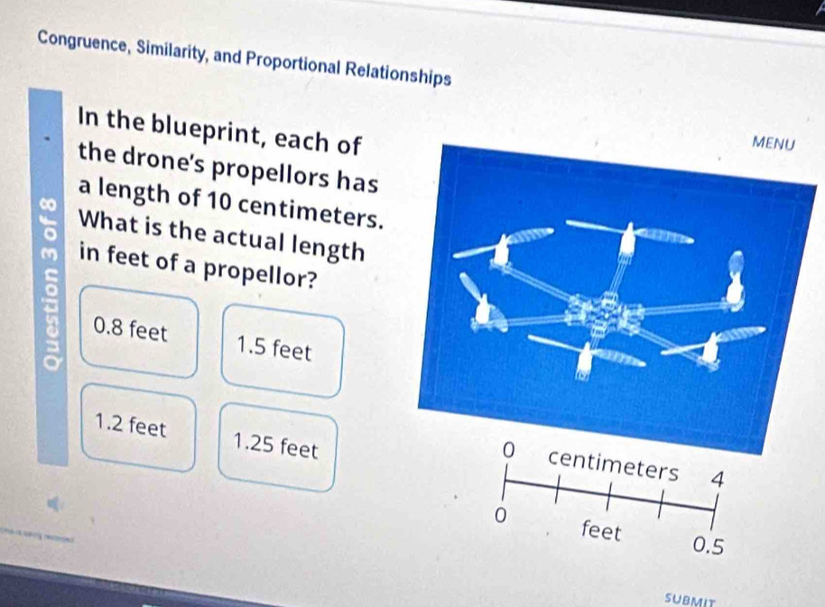 Congruence, Similarity, and Proportional Relationships
In the blueprint, each of
the drone's propellors has
a length of 10 centimeters.
∞
What is the actual length
in feet of a propellor?
8 0.8 feet
1.5 feet
1.2 feet 1.25 feet
0.5
submit