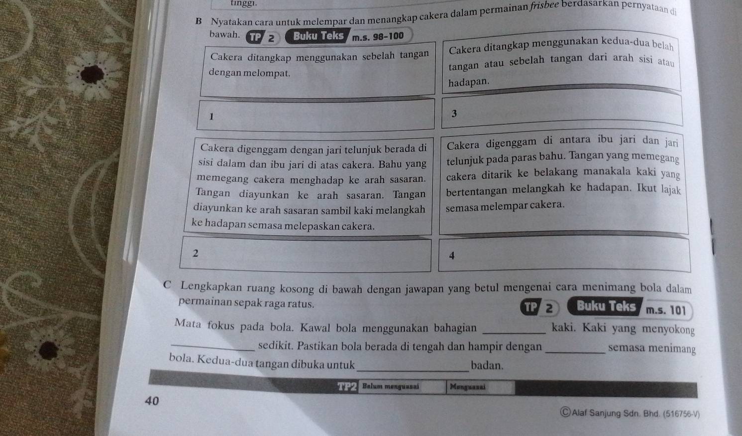 tinggi. 
B Nyatakan cara untuk melempar dan menangkap cakera dalam permainan frisbee berdasarkan pernyataan di 
bawah. TF 2 Buku Teks m.s. 98 - 100
Cakera ditangkap menggunakan sebelah tangan Cakera ditangkap menggunakan kedua-dua belah 
dengan melompat. tangan atau sebelah tangan dari arah sisi atau 
hadapan.
1
3
Cakera digenggam dengan jari telunjuk berada di Cakera digenggam di antara ibu jari dan jari 
sisi dalam dan ibu jari di atas cakera. Bahu yang telunjuk pada paras bahu. Tangan yang memegang 
memegang cakera menghadap ke arah sasaran. cakera ditarik ke belakang manakala kaki yang 
Tangan diayunkan ke arah sasaran. Tangan bertentangan melangkah ke hadapan. Ikut lajak 
diayunkan ke arah sasaran sambil kaki melangkah semasa melempar cakera. 
ke hadapan semasa melepaskan cakera. 
2 
4 
C Lengkapkan ruang kosong di bawah dengan jawapan yang betul mengenai cara menimang bola dalam 
permainan sepak raga ratus. Buku Teks m.s. 101
PD 
Mata fokus pada bola. Kawal bola menggunakan bahagian _kaki. Kaki yang menyokong 
_sedikit. Pastikan bola berada di tengah dan hampir dengan _semasa menimang 
_ 
bola. Kedua-dua tangan dibuka untuk badan. 
TP2 Balum menguasai Monguasai 
40 
Alaf Sanjung Sdn. Bhd. (516756-V)