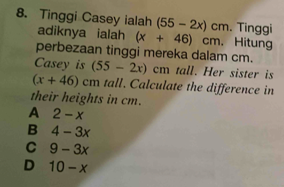 Tinggi Casey ialah (55-2x)cm. Tinggi
adiknya ialah (x+46)cm Hitung
perbezaan tinggi mereka dalam cm.
Casey is (55-2x)cm tall. Her sister is
(x+46)cm tall. Calculate the difference in
their heights in cm.
A 2-x
B 4-3x
C 9-3x
D 10-x