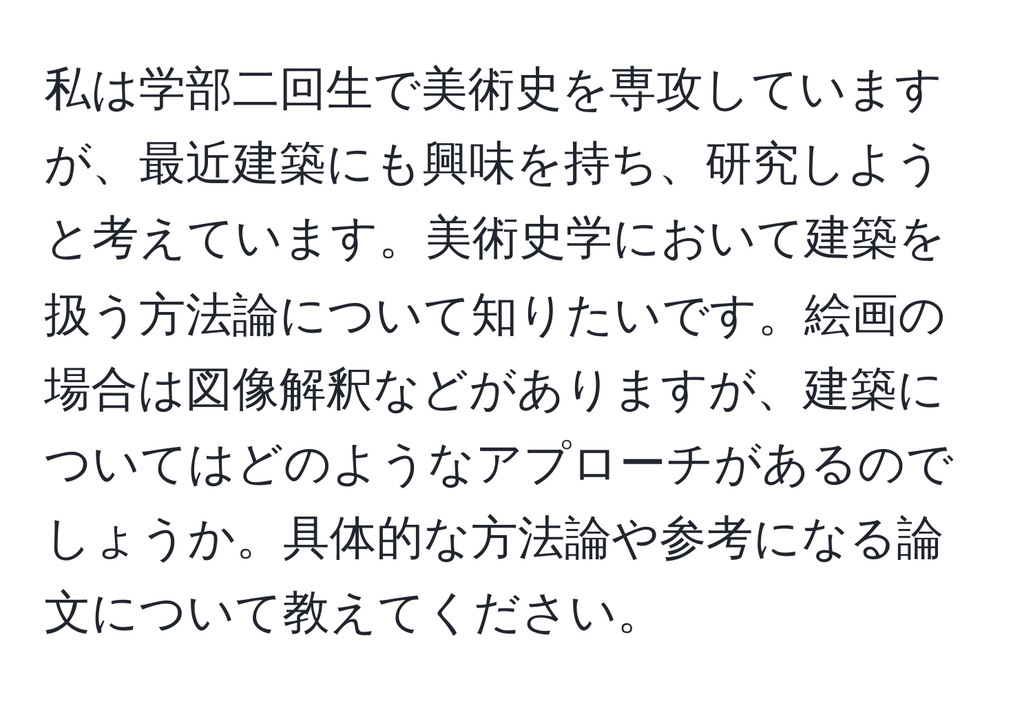 私は学部二回生で美術史を専攻していますが、最近建築にも興味を持ち、研究しようと考えています。美術史学において建築を扱う方法論について知りたいです。絵画の場合は図像解釈などがありますが、建築についてはどのようなアプローチがあるのでしょうか。具体的な方法論や参考になる論文について教えてください。