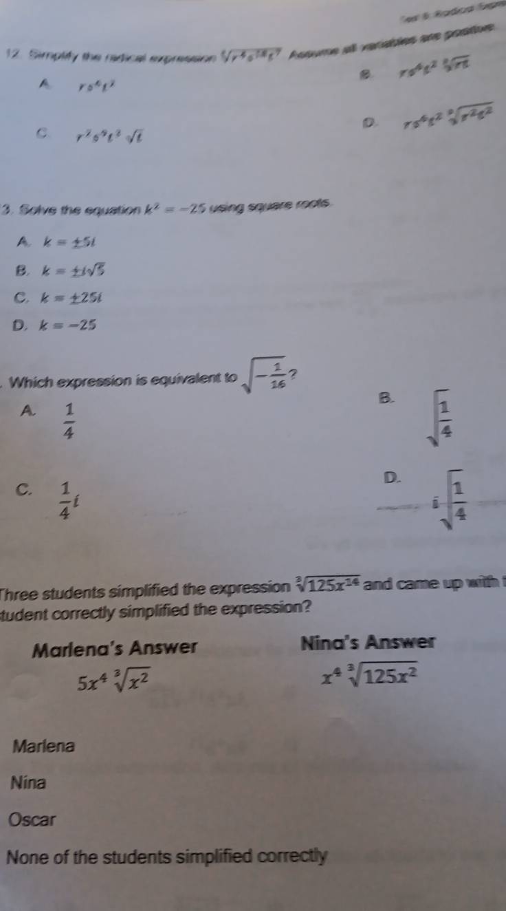 Simplify the radical expression sqrt[4](r^4e^(18)t^7) Acoume all vaciables are postive
B rs^4t^2sqrt[3](rt)
A ro^4t^2
D. rs^4t^2sqrt[3](r^2t^2)
C. r^2s^9t^2sqrt(t)
3. Solve the equation k^2=-25 using square roots.
A. k=± 5i
B. k=± isqrt(5)
C. k=± 25i
D. k=-25. Which expression is equivalent to sqrt(-frac 1)16 2
B. sqrt(frac 1)4
A.  1/4 
C.  1/4 i
D. sqrt[5](frac 1)4
Three students simplified the expression sqrt[3](125x^(14)) and came up with .
student correctly simplified the expression?
Marlena's Answer Nina's Answer
5x^4sqrt[3](x^2)
x^4sqrt[3](125x^2)
Marlena
Nina
Oscar
None of the students simplified correctly