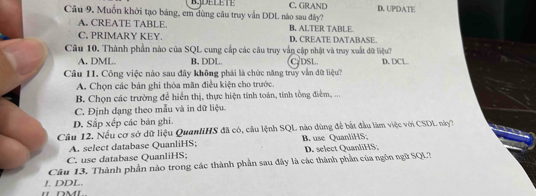 B.jDELETE C. GRAND D. UPDATE
Câu 9. Muốn khởi tạo bảng, em dùng câu truy vấn DDL nào sau đây?
A. CREATE TABLE. B. ALTER TABLE.
C. PRIMARY KEY. D. CREATE DATABASE.
Câu 10. Thành phần nào của SQL cung cấp các câu truy vấn cập nhật và truy xuất dữ liệu?
A. DML. B. DDL. C. DSL. D, DCL.
Câu 11. Công việc nào sau đây không phải là chức năng truy vấn dữ liệu?
A. Chọn các bản ghi thỏa mãn điều kiện cho trước.
B. Chọn các trường đề hiển thị, thực hiện tính toán, tính tổng điểm, ...
C. Định dạng theo mẫu và in dữ liệu.
D. Sắp xếp các bản ghi.
Câu 12. Nếu cơ sở dữ liệu QuanliHS đã có, câu lệnh SQL nào dùng để bắt đầu làm việc với CSDL này?
A. select database QuanliHS; B. use QuanliHS;
C. use database QuanliHS; D. select QuanliHS;
Câu 13. Thành phần nào trong các thành phần sau đây là các thành phần của ngôn ngữ SQL?
I. DDL.
Ⅱ DML.