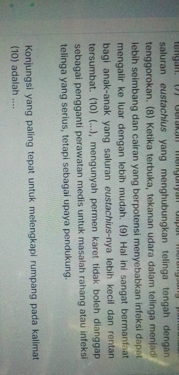 tengan: (7) Gerakan mengunyan Gapat merang 
saluran eustachius yang menghubungkan telinga tengah dengan 
tenggorokan. (8) Ketika terbuka, tekanan udara dalam telinga menjadi 
lebih seimbang dan cairan yang berpotensi menyebabkan infeksi dapat 
mengalir ke luar dengan lebih mudah. (9) Hal ini sangat bermanfaat 
bagi anak-anak yang saluran eustachius-nya lebih kecil dan rentan 
tersumbat. (10) (...), mengunyah permen karet tidak boleh dianggap 
sebagai pengganti perawatan medis untuk masalah rahang atau infeksi 
telinga yang serius, tetapi sebagai upaya pendukung. 
Konjungsi yang paling tepat untuk melengkapi rumpang pada kalimat 
(10) adalah ....