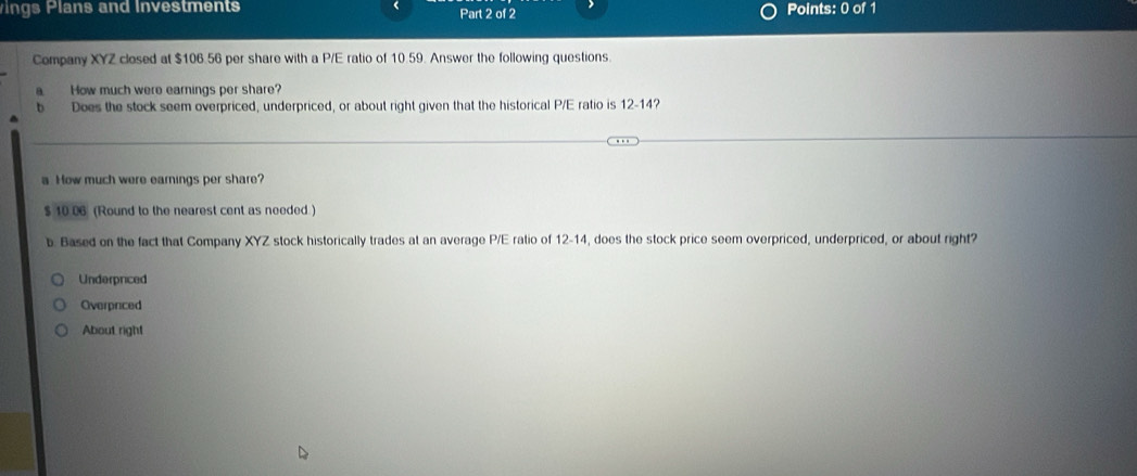 ings Plans and Investments Part 2 of 2 Points: 0 of 1
Company XYZ closed at $106.56 per share with a P/E ratio of 10.59. Answer the following questions.
B How much were earnings per share?
b Does the stock seem overpriced, underpriced, or about right given that the historical P/E ratio is 12-14?
a How much were earnings per share?
$ 10 06 (Round to the nearest cent as needed )
b. Based on the fact that Company XYZ stock historically trades at an average P/E ratio of 12-14, does the stock price seem overpriced, underpriced, or about right?
Underpriced
Overpriced
About right