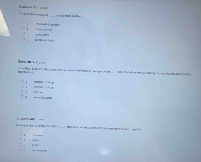 The condition known as _is a congenital defect.. rheumatoid arthritis
b osteoarthritis
spina bifida
d juvenile arthritis
Question 39 (1 point)
In an effort to return a fractured bone to normal alignment, Dr. Wong ordered
affected limb _This procedure exerts a pulling force on the distal end of the
a external fixation
b internal fixation
C traction
d immobilization
Question 40 (1 point)
Rodney Horner is being treated for a_ fracture in which the ends of the bones were crushed together.
a compound
b spiral
C Colles
d comminuted
