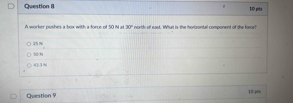 A worker pushes a box with a force of 50 N at 30° north of east. What is the horizontal component of the force?
25 N
50 N
43.3 N
10 pts
Question 9