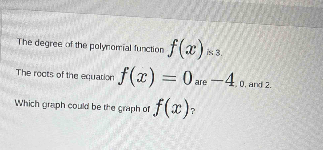 The degree of the polynomial function f(x) is 3. 
The roots of the equation f(x)=0 are — _ 1 , 0, and 2. 
Which graph could be the graph of f(x) ?