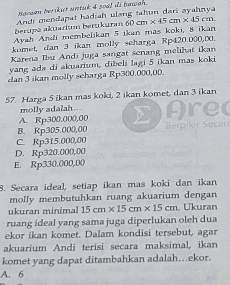 Bacaan berikut untuk 4 soal di bawah.
Andi mendapat hadiah ulang tahun dari ayahnya
berupa akuarium berukuran 60cm* 45cm* 45cm. 
Ayah Andi membelikan 5 ikan mas koki, 8 ikan
komet, dan 3 ikan molly seharga Rp420.000,00.
Karena Ibu Andi juga sangat senang melihat ikan
yang ada di akuarium, dibeli lagi 5 ikan mas koki
dan 3 ikan molly seharga Rp300.000,00.
57. Harga 5 ikan mas koki, 2 ikan komet, dan 3 ikan
molly adalah... Arec
A. Rp300.000,00
B. Rp305.000,00 Berpikir Secar
C. Rp315.000,00
D. Rp320.000,00
E. Rp330.000,00
8. Secara ideal, setiap ikan mas koki dan ikan
molly membutuhkan ruang akuarium dengan
ukuran minimal 15cm* 15cm* 15cm.Ukuran
ruang ideal yang sama juga diperlukan oleh dua
ekor ikan komet. Dalam kondisi tersebut, agar
akuarium Andi terisi secara maksimal, ikan
komet yang dapat ditambahkan adalah…ekor.
A. 6