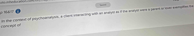 Saved 
p 16&17 i 
In the context of psychoanalysis, a client interacting with an analyst as if the analyst were a parent or lover exemplifies the 
concept of