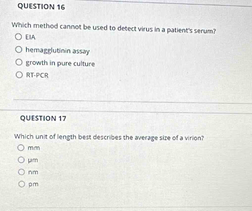 Which method cannot be used to detect virus in a patient's serum?
EIA
hemagglutinin assay
growth in pure culture
RT-PCR
QUESTION 17
Which unit of length best describes the average size of a virion?
m m
μm
n m
pm