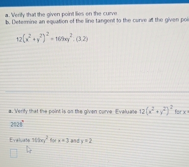 Verify that the given point lies on the curve. 
b. Determine an equation of the line tangent to the curve at the given poi
12(x^2+y^2)^2=169xy^2;(3,2)
a. Verify that the point is on the given curve. Evaluate 12(x^2+y^2)^2 for x=
2028' 
Evaluate 169xy^2 for x=3 and y=2