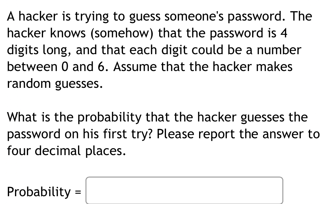 A hacker is trying to guess someone's password. The 
hacker knows (somehow) that the password is 4
digits long, and that each digit could be a number 
between 0 and 6. Assume that the hacker makes 
random guesses. 
What is the probability that the hacker guesses the 
password on his first try? Please report the answer to 
four decimal places. 
Proba bility=□