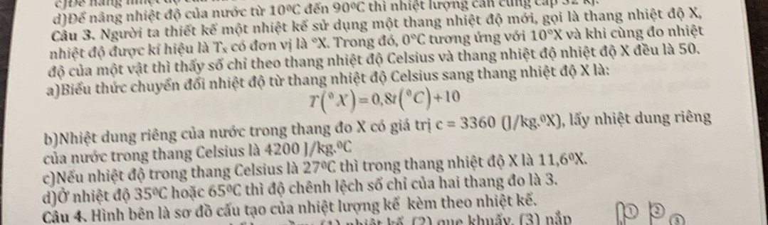 JĐe hang nột đ
d)Để nâng nhiệt độ của nước từ 10°C đến 90°C thi nhiệt lượng can cùng cấp 32
Cầu 3. Người ta thiết kế một nhiệt kể sử dụng một thang nhiệt độ mới, gọi là thang nhiệt độ X,
nhiệt độ được kí hiệu là Tỵ có đơn vị 12°X. Trong đó, 0°C tương ứng với 10°X và khi cùng đo nhiệt
độ của một vật thì thấy số chỉ theo thang nhiệt độ Celsius và thang nhiệt độ nhiệt độ X đều là 50.
a)Biểu thức chuyển đổi nhiệt độ từ thang nhiệt độ Celsius sang thang nhiệt độ X là:
T(^circ X)=0,8t(^circ C)+10
b)Nhiệt dung riêng của nước trong thang đo X có giá trị c=3360(J/kg.^circ X) , lấy nhiệt dung riêng
của nước trong thang Celsius là 4200 J/kg .^circ C
c)Nếu nhiệt độ trong thang Celsius là 27°C thì trong thang nhiệt độ X là 11,6^0X. 
d)Ở nhiệt độ 35°C hoặc 65°C thì độ chênh lệch số chỉ của hai thang đo là 3.
Câu 4. Hình bên là sơ đồ cấu tạo của nhiệt lượng kế kèm theo nhiệt kế.
K (2) que khuẩy (3) nắp