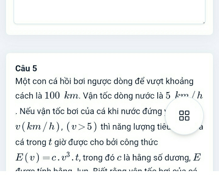 Một con cá hồi bơi ngược dòng để vượt khoảng 
cách là 100 km. Vận tốc dòng nước là 5 km / h. Nếu vận tốc bơi của cá khi nước đứng
v(km/h), (v>5) thì năng lượng tiêu a 
cá trong t giờ được cho bởi công thức
E(v)=c.v^3.t :, trong đó c là hằng số dương, E 
t a o tín h äng l