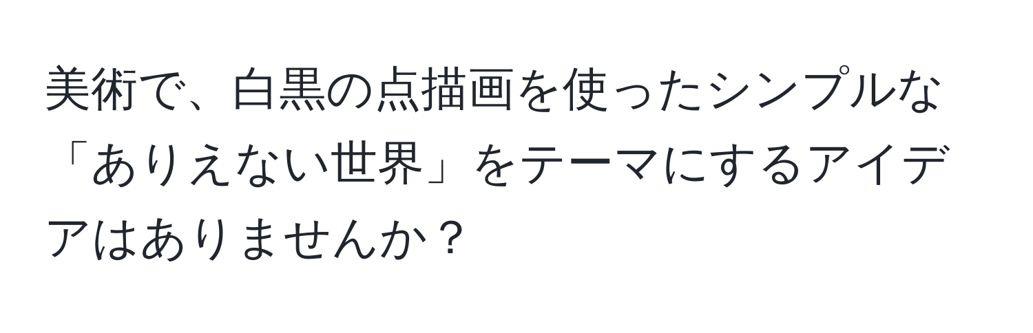 美術で、白黒の点描画を使ったシンプルな「ありえない世界」をテーマにするアイデアはありませんか？