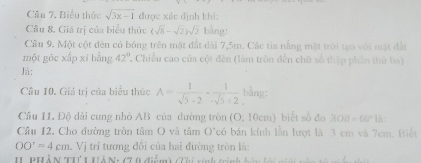 Biểu thức sqrt(3x-1) được xác định khi: 
Câu 8, Giá trị của biểu thức (sqrt(8)-sqrt(2))sqrt(2) bằng: 
Câu 9. Một cột đèn có bóng trên mặt đất dài 7,5m. Các tia nắng mặt trời tạo với mặt đất 
một góc xấp xỉ bằng 42° :. Chiều cao của cột đèn (làm tròn đến chữ số thập phân thứ ba) 
là: 
Câu 10. Giá trị của biểu thức A= 1/sqrt(5)-2 - 1/sqrt(5)+2  bằng: 
Câu 11. Độ dài cung nhỏ AB của đường tròn (O;10cm) biết số đo AOB=60° là: 
Câu 12. Cho đường tròn tâm O và tâm O'có bán kính lần lượt là 3 cm và 7cm. Biết
OO'=4cm. Vị trí tương đổi của hai đường tròn là: 
II PHẢN THI UẢN: (70 điểm) (Thí sinh trình hi lời giới vào