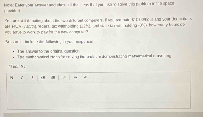 Note: Enter your answer and show all the steps that you use to solve this problem in the space 
provided. 
You are still debating about the two different computers. If you are paid $10.00/hour and your deductions 
are FICA (7.65%), federal tax withholding (12%), and state tax withholding (8%), how many hours do 
you have to work to pay for the new computer? 
Be sure to include the following in your response: 
The answer to the original question 
The mathematical steps for solving the problem demonstrating mathematical reasoning 
(6 points) 
B I u > — √