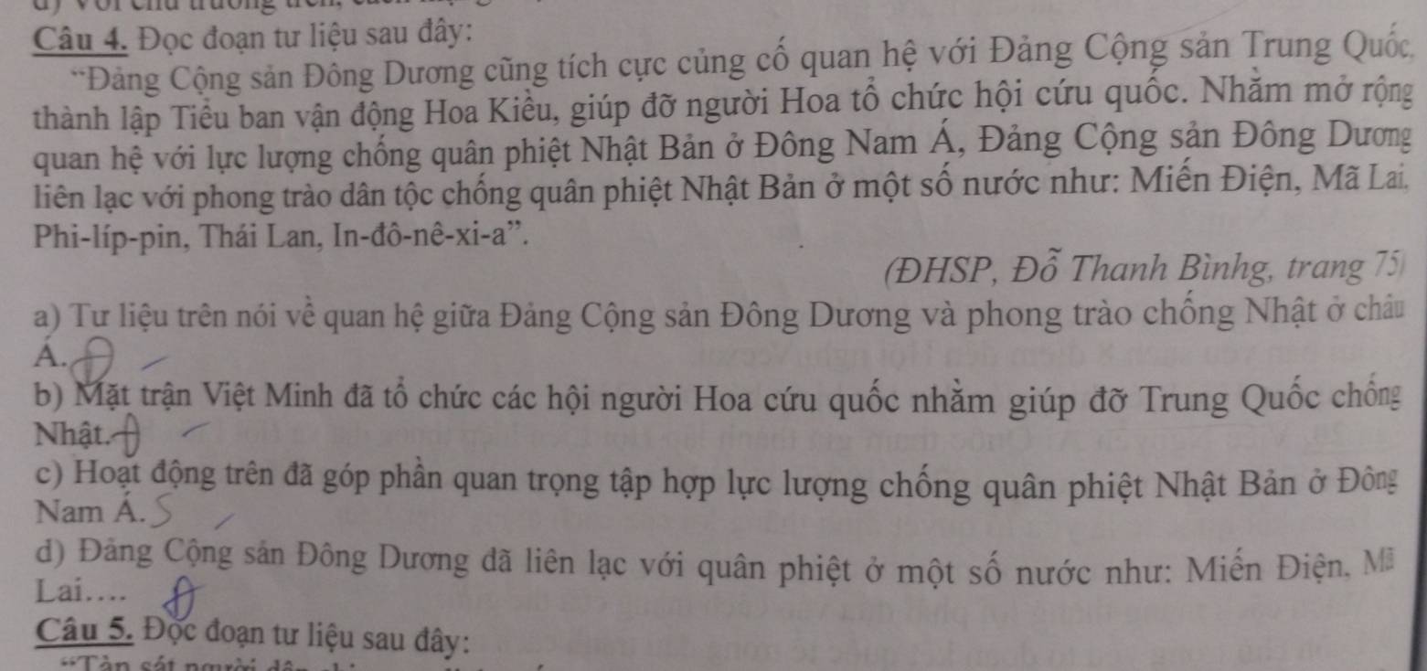 ay vor chd trưong 
Câu 4. Đọc đoạn tư liệu sau đây: 
*Đảng Cộng sản Đông Dương cũng tích cực củng cố quan hệ với Đảng Cộng sản Trung Quốc. 
thành lập Tiểu ban vận động Hoa Kiều, giúp đỡ người Hoa tổ chức hội cứu quốc. Nhăm mở rộng 
quan hệ với lực lượng chống quân phiệt Nhật Bản ở Đông Nam Á, Đảng Cộng sản Đông Dương 
liên lạc với phong trào dân tộc chống quân phiệt Nhật Bản ở một số nước như: Miến Điện, Mã Lai, 
Phi-líp-pin, Thái Lan, In-đô-nê-xi-a''. 
(ĐHSP, Đỗ Thanh Bìnhg, trang 75
a) Tư liệu trên nói về quan hệ giữa Đảng Cộng sản Đông Dương và phong trào chống Nhật ở châu 
A. 
b) Mặt trận Việt Minh đã tổ chức các hội người Hoa cứu quốc nhằm giúp đỡ Trung Quốc chống 
Nhật. 
c) Hoạt động trên đã góp phần quan trọng tập hợp lực lượng chống quân phiệt Nhật Bản ở Đông 
Nam Á. 
d) Đảng Cộng sản Đông Dương đã liên lạc với quân phiệt ở một số nước như: Miễn Điện, Mã 
Lai.... 
Câu 5. Độc đoạn tư liệu sau đây: 
**Tàn sát nmời