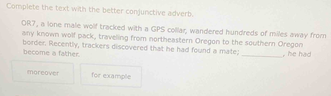 Complete the text with the better conjunctive adverb. 
OR7, a lone male wolf tracked with a GPS collar, wandered hundreds of miles away from 
any known wolf pack, traveling from northeastern Oregon to the southern Oregon 
border. Recently, trackers discovered that he had found a mate; 
become a father. _, he had 
moreover for example