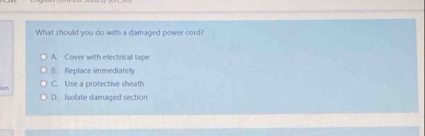 What should you do with a damaged power cord?
A. Cover with electrical tape
B. Replace immediately
lion C. Use a protective sheath
D. Isolate damaged section