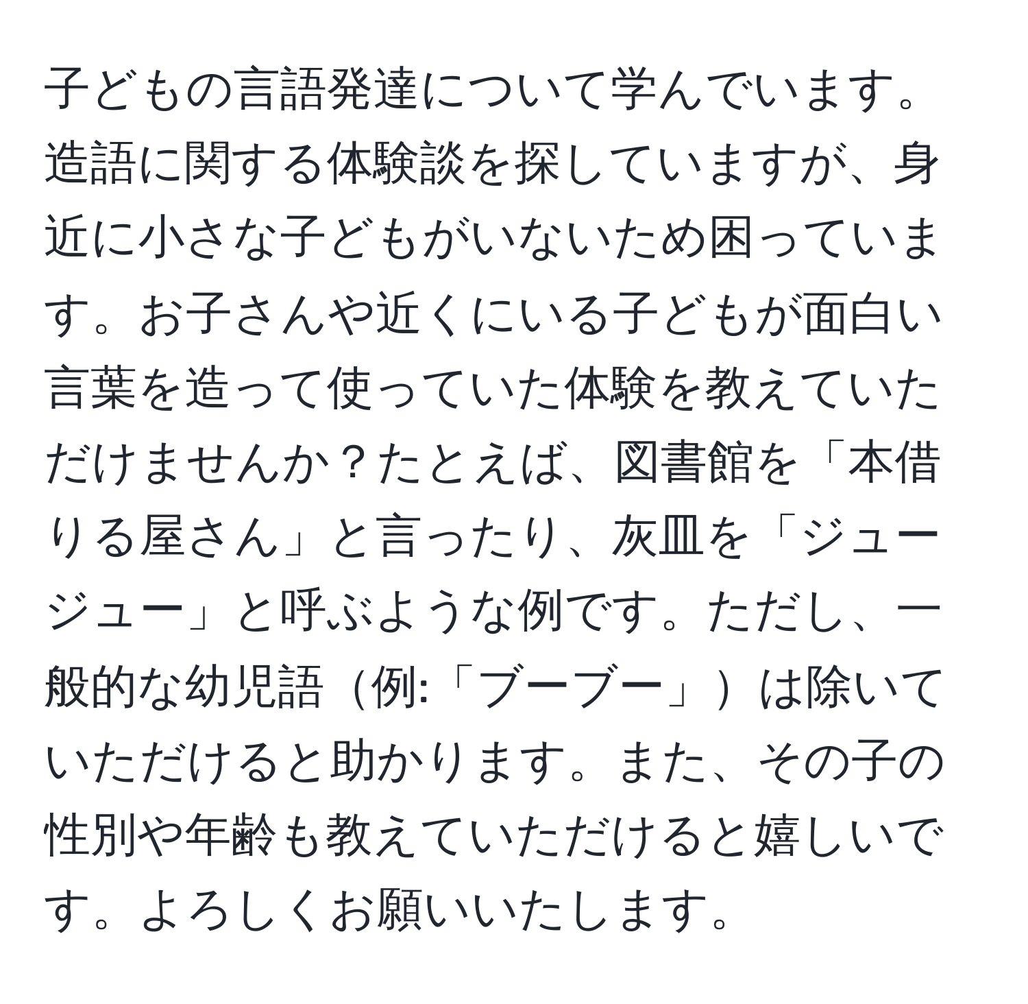 子どもの言語発達について学んでいます。造語に関する体験談を探していますが、身近に小さな子どもがいないため困っています。お子さんや近くにいる子どもが面白い言葉を造って使っていた体験を教えていただけませんか？たとえば、図書館を「本借りる屋さん」と言ったり、灰皿を「ジュージュー」と呼ぶような例です。ただし、一般的な幼児語例:「ブーブー」は除いていただけると助かります。また、その子の性別や年齢も教えていただけると嬉しいです。よろしくお願いいたします。