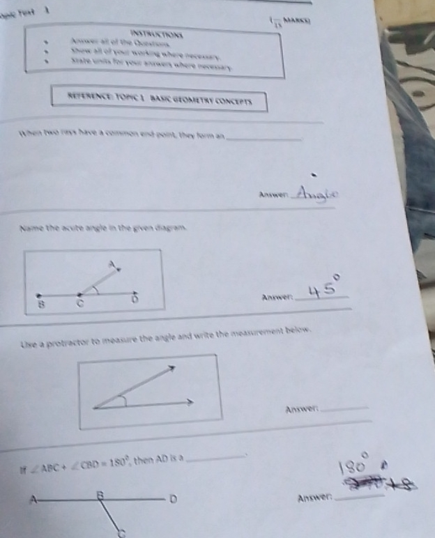 pic fext 1 
t= MARCO 

INSTRUCTIONS 
、 Answer all of the Questions. 
、 show all of your working where necessary. 
、 State units for your answers where necessary. 
REFERENCE: TOPIC 1 BASIC GEOMETRY CONCEPTS 
_ 
When two rays have a common end point, they form an_ 
Answer_ 
_ 
Name the acute angle in the given diagram. 
Answer:_ 
_ 
Use a protractor to measure the angle and write the measurement below. 
Answer. 
_ 
_
if∠ ABC+∠ CBD=180° then AD is a _、 
Answer:_
C